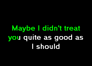 Maybe I didn't treat

you quite as good as
I should