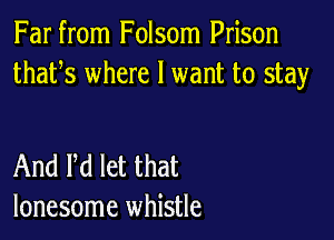 Far from Folsom Prison
thafs where I want to stay

And Pd let that
lonesome whistle