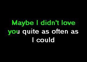 Maybe I didn't love

you quite as often as
I could