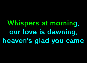 Whispers at morning,

our love is dawning,
heaven's glad you came