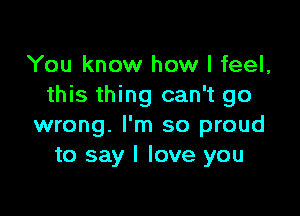 You know how I feel,
this thing can't go

wrong. I'm so proud
to say I love you