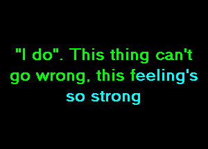 I do. This thing can't

go wrong, this feeling's
so strong