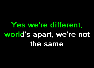 Yes we're different,

world's apart, we're not
the same