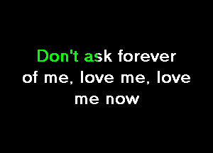 Don't ask forever

of me, love me, love
me now