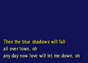 Then the blue shadows will fall
all over town. oh

any day now love will let me down. oh