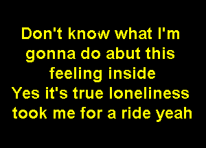 Don't know what I'm
gonna do abut this
feeling inside
Yes it's true loneliness
took me for a ride yeah