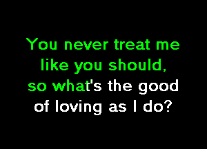 You never treat me
like you should,

so what's the good
of loving as I do?