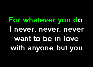 For whatever you do.
I never. never, never

want to be in love
with anyone but you