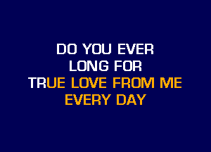 DO YOU EVER
LONG FOR

TRUE LOVE FROM ME
EVERY DAY
