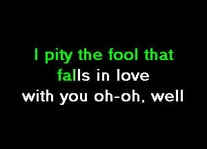 I pity the fool that

falls in love
with you oh-oh, well