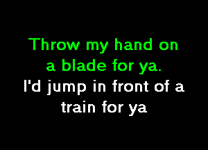 Throw my hand on
a blade for ya.

l'd jump in front of a
train for ya