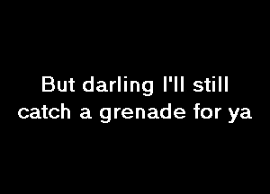 But darling I'll still

catch a grenade for ya