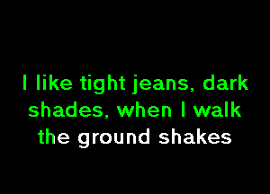I like tight jeans, dark

shades. when I walk
the ground shakes