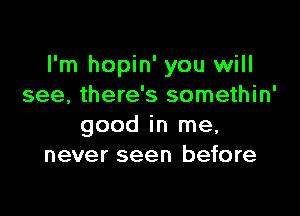 I'm hopin' you will
see, there's somethin'

good in me,
never seen before