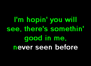 I'm hopin' you will
see, there's somethin'

good in me,
never seen before