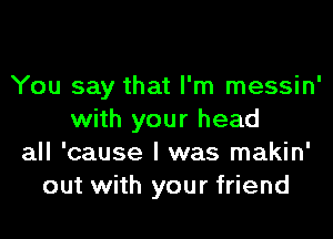 You say that I'm messin'

with your head
all 'cause I was makin'
out with your friend