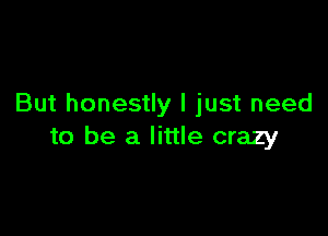 But honestly I just need

to be a little crazy
