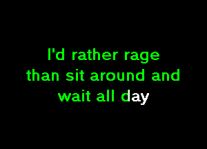 I'd rather rage

than sit around and
wait all day