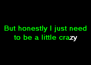 But honestly I just need

to be a little crazy