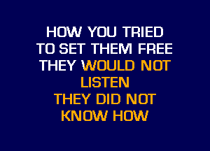HOW YOU TRIED
TO SET THEM FREE
THEY WOULD NOT

LISTEN
THEY DID NOT
KNOW HOW

g