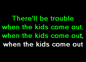 There'll be trouble
when the kids come out,
when the kids come out,
when the kids come out