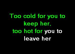 Too cold for you to
keep her,

too hot for you to
leave her