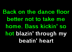 Back on the dance floor
better not to take me
home. Bass kickin' so
hot blazin' through my

beatin' heart