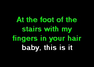 At the foot of the
stairs with my

fingers in your hair
baby. this is it