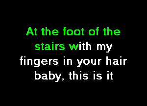 At the foot of the
stairs with my

fingers in your hair
baby. this is it