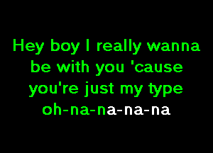 Hey boy I really wanna
be with you 'cause

you're just my type
oh-na-na-na-na