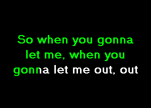 So when you gonna

let me. when you
gonna let me out, out