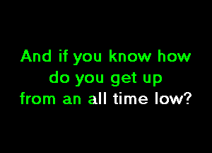 And if you know how

do you get up
from an all time low?