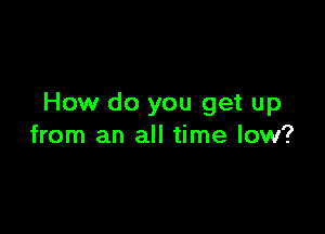How do you get up

from an all time low?
