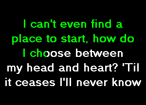 I can't even find a
place to start, how do
I choose between
my head and heart? 'Til
it ceases I'll never know