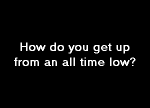 How do you get up

from an all time low?