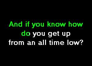 And if you know how

do you get up
from an all time low?