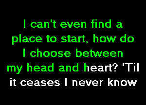 I can't even find a
place to start, how do
I choose between
my head and heart? 'TiI
it ceases I never know