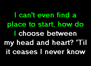 I can't even find a
place to start, how do
I choose between
my head and heart? 'TiI
it ceases I never know