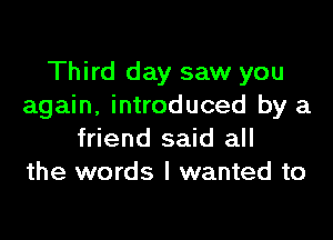 Third day saw you
again, introduced by a

friend said all
the words I wanted to