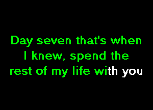 Day seven that's when

I knew, spend the
rest of my life with you