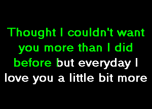 Thought I couldn't want
you more than I did
before but everyday I

love you a little bit more