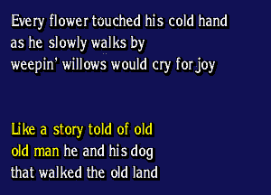 Every flower tuuched his cold hand
as he slowly walks by

weepin' willows would cry forjoy

Like a stoxy told of old
old man he and his dog
that walked the old land