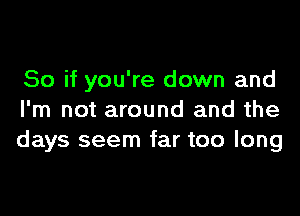 So if you're down and

I'm not around and the
days seem far too long