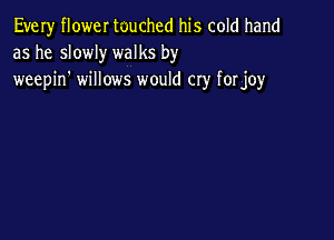 Every flower touched his cold hand
as he slowly walks by
weepin' willows would cry forjoy
