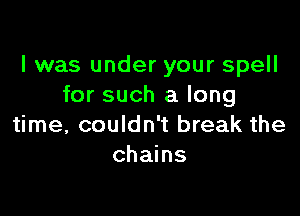 I was under your spell
for such a long

time, couldn't break the
chains