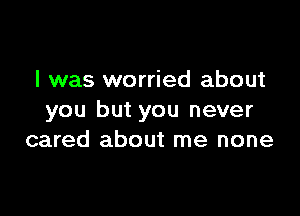 l was worried about

you but you never
cared about me none