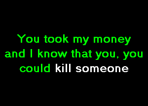 You took my money

and I know that you, you
could kill someone