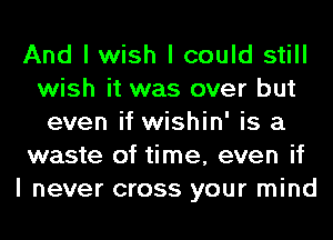And I wish I could still
wish it was over but
even if wishin' is a
waste of time, even if
I never cross your mind