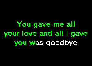 You gave me all

your love and all I gave
you was goodbye