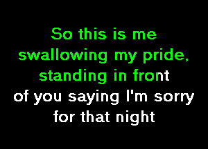 So this is me
swallowing my pride,

standing in front
of you saying I'm sorry
for that night